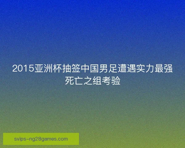 2015亚洲杯抽签中国男足遭遇实力最强死亡之组考验